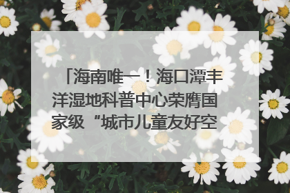 海南唯一！海口潭丰洋湿地科普中心荣膺国家级“城市儿童友好空间建设园区”称号
