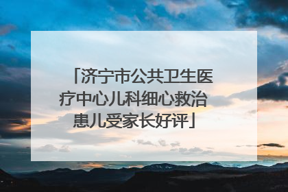 济宁市公共卫生医疗中心儿科细心救治患儿受家长好评
