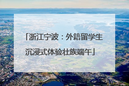 浙江宁波：外籍留学生沉浸式体验壮族端午