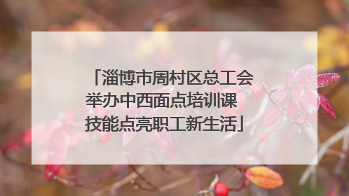 淄博市周村区总工会举办中西面点培训课 技能点亮职工新生活