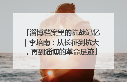 淄博档案里的抗战记忆｜李培南：从长征到抗大，再到淄博的革命足迹