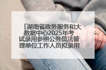 湖南省政务服务和大数据中心2025年考试录用参照公务员法管理单位工作人员拟录用人员名单公示