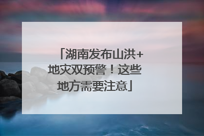 湖南发布山洪+地灾双预警！这些地方需要注意