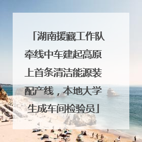 湖南援藏工作队牵线中车建起高原上首条清洁能源装配产线，本地大学生成车间检验员
