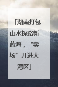 湖南打包山水探路新蓝海，“卖场”开进大湾区