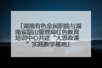 湖南有色金属职院与湖南省韶山管理局红色教育培训中心共建“大思政课”实践教学基地