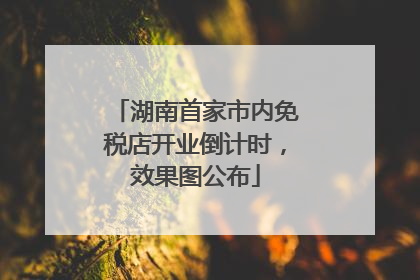 湖南首家市内免税店开业倒计时，效果图公布