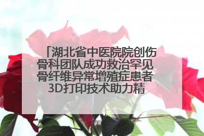 湖北省中医院院创伤骨科团队成功救治罕见骨纤维异常增殖症患者 3D打印技术助力精准矫形手术