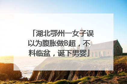 湖北鄂州一女子误以为腹胀做B超，不料临盆，诞下男婴