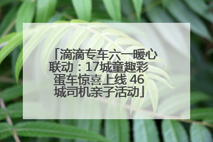 滴滴专车六一暖心联动：17城童趣彩蛋车惊喜上线 46城司机亲子活动