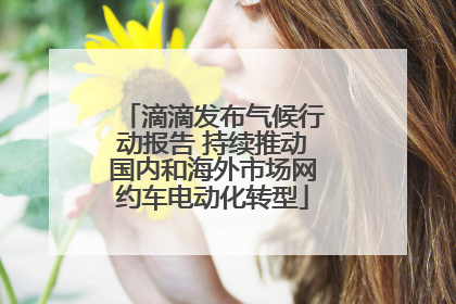 滴滴发布气候行动报告 持续推动国内和海外市场网约车电动化转型