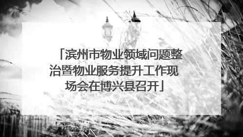 滨州市物业领域问题整治暨物业服务提升工作现场会在博兴县召开