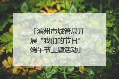 滨州市城管局开展“我们的节日”端午节主题活动