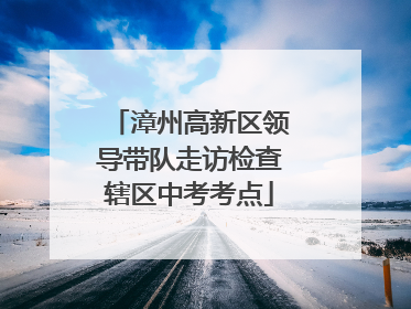 漳州高新区领导带队走访检查辖区中考考点