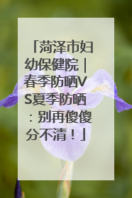 菏泽市妇幼保健院｜春季防晒VS夏季防晒：别再傻傻分不清！