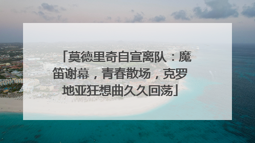 莫德里奇自宣离队：魔笛谢幕，青春散场，克罗地亚狂想曲久久回荡