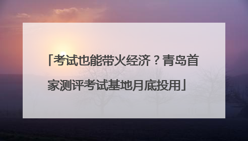 考试也能带火经济？青岛首家测评考试基地月底投用