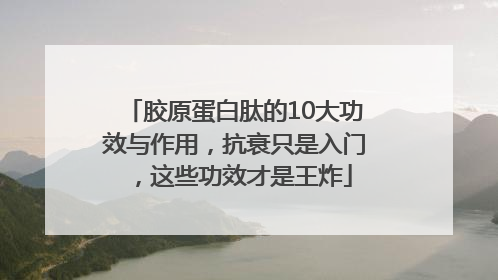 胶原蛋白肽的10大功效与作用，抗衰只是入门，这些功效才是王炸