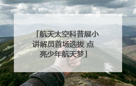 航天太空科普展小讲解员首场选拔 点亮少年航天梦