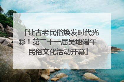 让古老民俗焕发时代光彩！第二十一届吴地端午民俗文化活动开幕
