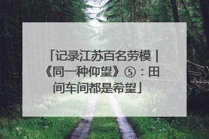 记录江苏百名劳模｜《同一种仰望》⑤：田间车间都是希望