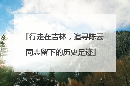 行走在吉林，追寻陈云同志留下的历史足迹