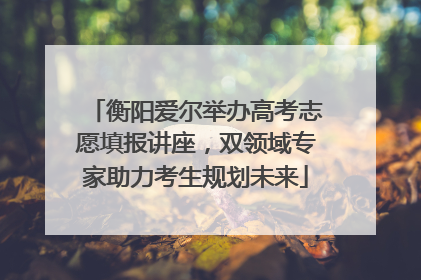 衡阳爱尔举办高考志愿填报讲座，双领域专家助力考生规划未来