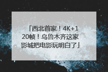西北首家！4K+120帧！乌鲁木齐这家影城把电影玩明白了