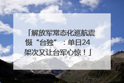 解放军常态化巡航震慑“台独”：单日24架次又让台军心惊！