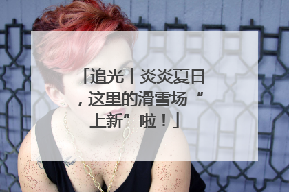 追光丨炎炎夏日，这里的滑雪场“上新”啦！