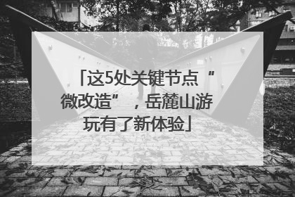 这5处关键节点“微改造”，岳麓山游玩有了新体验