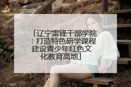辽宁雷锋干部学院：打造特色研学课程 建设青少年红色文化教育高地