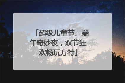 超级儿童节、端午奇妙夜，双节狂欢畅玩方特