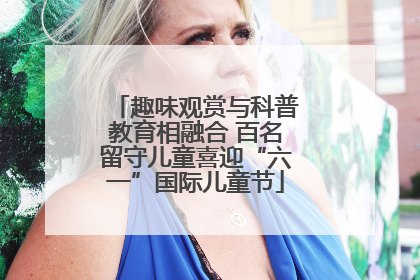 趣味观赏与科普教育相融合 百名留守儿童喜迎“六一”国际儿童节