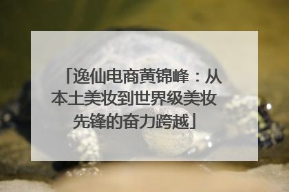 逸仙电商黄锦峰：从本土美妆到世界级美妆先锋的奋力跨越