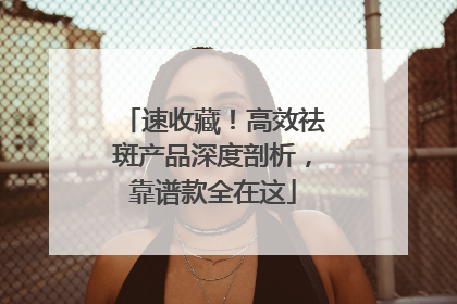 速收藏！高效祛斑产品深度剖析，靠谱款全在这
