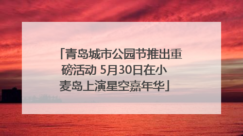 青岛城市公园节推出重磅活动 5月30日在小麦岛上演星空嘉年华