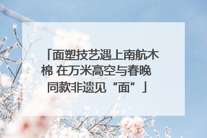 面塑技艺遇上南航木棉 在万米高空与春晚同款非遗见“面”