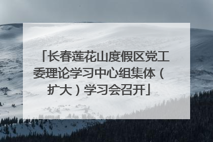 长春莲花山度假区党工委理论学习中心组集体（扩大）学习会召开