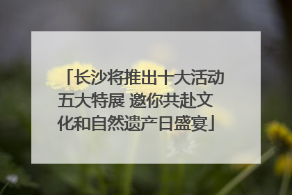 长沙将推出十大活动五大特展 邀你共赴文化和自然遗产日盛宴