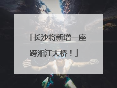 长沙将新增一座跨湘江大桥！