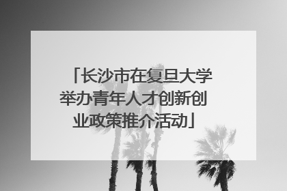 长沙市在复旦大学举办青年人才创新创业政策推介活动