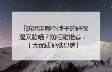 防晒霜哪个牌子的好保湿又防晒？防晒霜推荐：十大优质护肤品牌