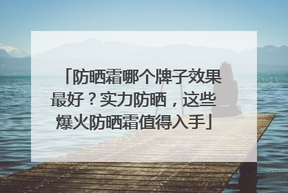 防晒霜哪个牌子效果最好？实力防晒，这些爆火防晒霜值得入手