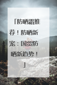 防晒霜推荐！防晒新宠：国货防晒新趋势！