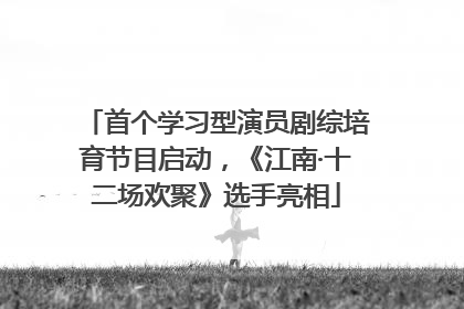 首个学习型演员剧综培育节目启动，《江南·十二场欢聚》选手亮相
