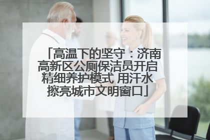 高温下的坚守：济南高新区公厕保洁员开启精细养护模式 用汗水擦亮城市文明窗口