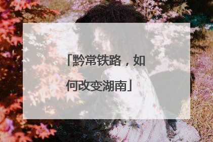 黔常铁路，如何改变湖南