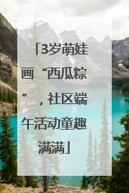 3岁萌娃画“西瓜粽”，社区端午活动童趣满满
