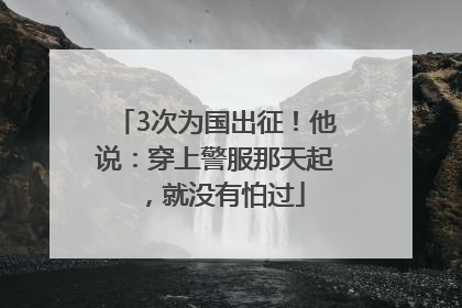 3次为国出征！他说：穿上警服那天起，就没有怕过